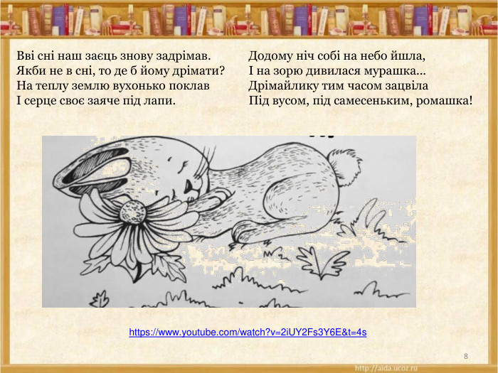 8https://www.youtube.com/watch?v=2i. UY2 Fs3 Y6 E&t=4s Додому ніч собі на небо йшла,І на зорю дивилася мурашка... Дрімайлику тим часом зацвіла. Під вусом, під самесеньким, ромашка!Вві сні наш заєць знову задрімав. Якби не в сні, то де б йому дрімати?На теплу землю вухонько поклавІ серце своє заяче під лапи.