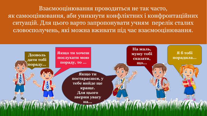 Взаємооцінювання проводиться не так часто,як самооцінювання, аби уникнути конфліктних і конфронтаційних ситуацій. Для цього варто запропонувати учням перелік сталих словосполучень, які можна вживати під час взаємооцінювання. Дозволь дати тобі пораду... Якщо ти хочеш послухати мою пораду, то …На жаль, мушу тобі сказати, що... Я б тобі порадила... Якщо ти постараєшся, у тебе вийде ще краще. Для цьогозверни увагу на...