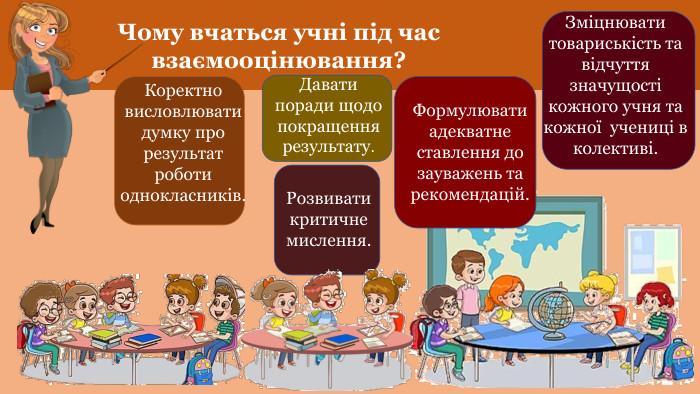 Чому вчаться учні під час взаємооцінювання?Коректно висловлювати думку про результат роботи однокласників. Давати поради щодо покращення результату. Розвивати критичне мислення. Формулювати адекватне ставлення до зауважень та рекомендацій. Зміцнювати товариськість та відчуття значущості кожного учня та кожної учениці в колективі.