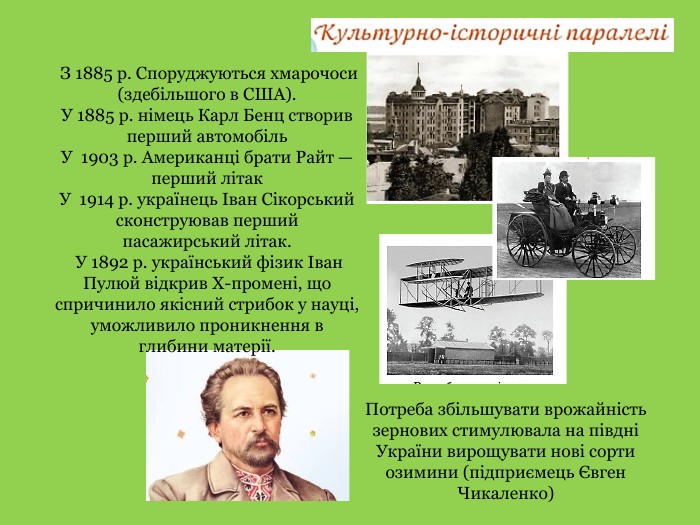  З 1885 р. Споруджуються хмарочоси (здебільшого в США). У 1885 р. німець Карл Бенц створив перший автомобіль. У 1903 р. Американці брати Райт — перший літак. У 1914 р. українець Іван Сікорський сконструював перший пасажирський літак. У 1892 р. український фізик Іван Пулюй відкрив Х­-промені, що спричинило якісний стрибок у науці, уможливило проникнення вглибини матерії. Потреба збільшувати врожайністьзернових стимулювала на півдні України вирощувати нові сорти озимини (підприємець Євген Чикаленко)