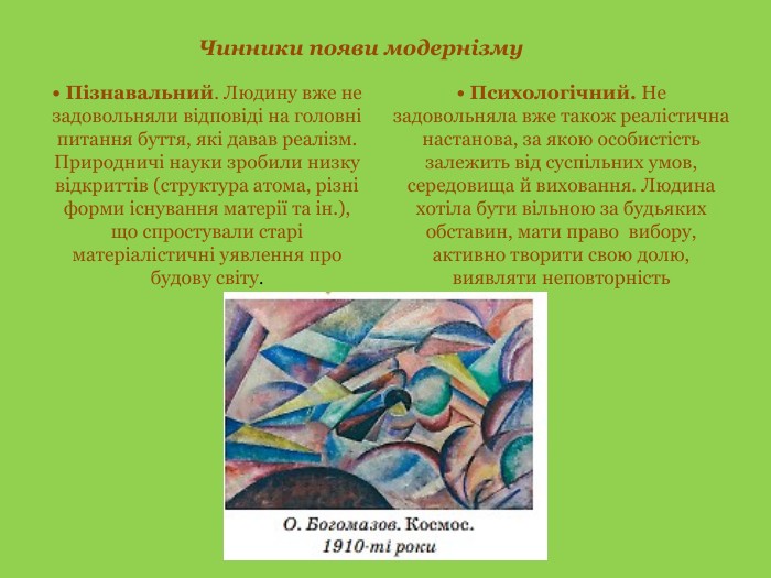 Чинники появи модернізму• Пізнавальний. Людину вже не задовольняли відповіді на головні питання буття, які давав реалізм. Природничі науки зробили низку відкриттів (структура атома, різні форми існування матерії та ін.), що спростували старі матеріалістичні уявлення про будову світу.• Психологічний. Не задовольняла вже також реалістична настанова, за якою особистість залежить від суспільних умов, середовища й виховання. Людина хотіла бути вільною за будь­яких обставин, мати право вибору, активно творити свою долю, виявляти неповторність