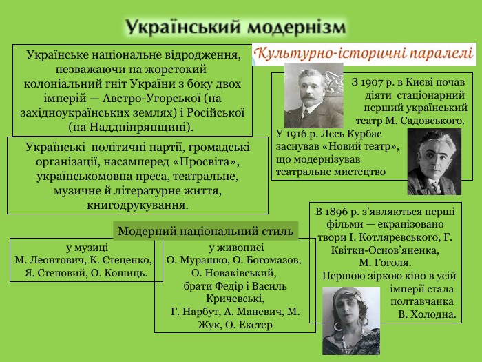  у живописіО. Мурашко, О. Богомазов, О. Новаківський, брати Федір і Василь Кричевські,Г. Нарбут, А. Маневич, М. Жук, О. Екстер у музиціМ. Леонтович, К. Стеценко, Я. Степовий, О. Кошиць. Українське національне відродження, незважаючи на жорстокий колоніальний гніт України з боку двох імперій — Австро­-Угорської (на західноукраїнських землях) і Російської (на Наддніпрянщині). Українські політичні партії, громадські організації, насамперед «Просвіта», українськомовна преса, театральне, музичне й літературне життя, книгодрукування. З 1907 р. в Києві почав діяти стаціонарний перший українськийтеатр М. Садовського. У 1916 р. Лесь Курбас заснував «Новий театр»,що модернізував театральне мистецтво. В 1896 р. з’являються перші фільми — екранізовано твори І. Котляревського, Г. Квітки-Основ’яненка, М. Гоголя. Першою зіркою кіно в усій імперії стала полтавчанка В. Холодна. Модерний національний стиль