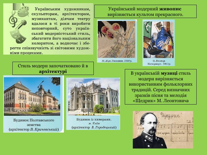 Український модерний живопис вирізняється культом прекрасного. Стиль модерн започатковано й в архітектуріВ українській музиці стиль модерн вирізняється використанням фольклорних традицій. Серед визначних зразків пісня та мелодія«Щедрик» М. Леонтовича