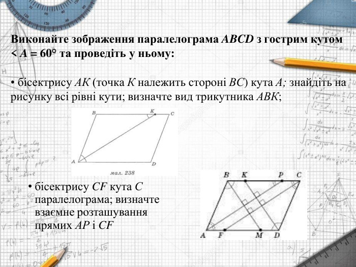 Виконайте зображення паралелограма ABCD з гострим кутом< A = 60° та проведіть у ньому:бісектрису АК (точка К належить стороні ВС) кута А; знайдіть нарисунку всі рівні кути; визначте вид трикутника АВК;бісектрису CF кута С паралелограма; визначте взаємне розташування прямих АP і CF