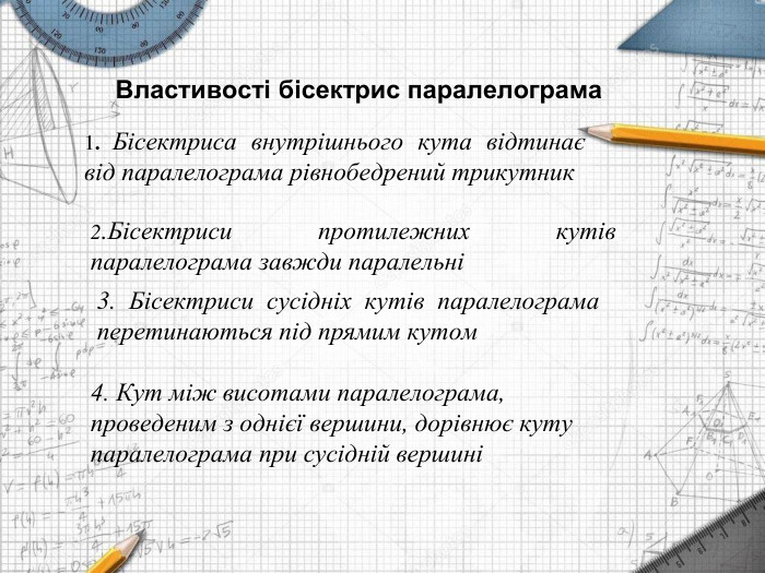  Властивості бісектрис паралелограма2. Бісектриси протилежних кутів паралелограма завжди паралельні1. Бісектриса внутрішнього кута відтинає від паралелограма рівнобедрений трикутник3. Бісектриси сусідніх кутів паралелограма перетинаються під прямим кутом 4. Кут між висотами паралелограма, проведеним з однієї вершини, дорівнює куту паралелограма при сусідній вершині