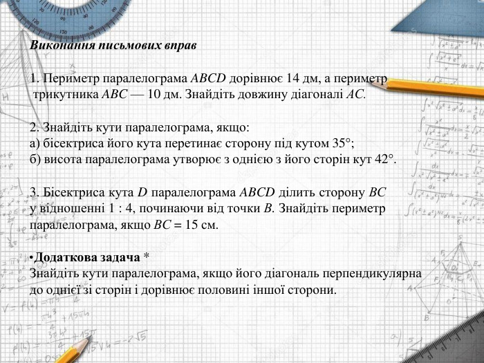 Виконання письмових вправ	Периметр паралелограма ABCD дорівнює 14 дм, а периметр трикутника ABC — 10 дм. Знайдіть довжину діагоналі АС. Знайдіть кути паралелограма, якщо:а) бісектриса його кута перетинає сторону під кутом 35°;б) висота паралелограма утворює з однією з його сторін кут 42°. Бісектриса кута D паралелограма ABCD ділить сторону ВС у відношенні 1 : 4, починаючи від точки В. Знайдіть периметр паралелограма, якщо ВС = 15 см. Додаткова задача *Знайдіть кути паралелограма, якщо його діагональ перпендикулярна до однієї зі сторін і дорівнює половині іншої сторони.