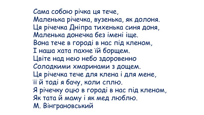 Сама собою річка ця тече, Маленька річечка, вузенька, як долоня. Ця річечка Дніпра тихенька синя доня, Маленька донечка без імені іще. Вона тече в городі в нас під кленом, І наша хата пахне їй борщем. Цвіте над нею небо здоровенно Солодкими хмаринами з дощем. Ця річечка тече для клена і для мене, її й тоді я бачу, коли сплю. Я річечку оцю в городі в нас під кленом, Як тата й маму і як мед люблю. М. Вінграновський 