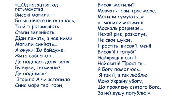 «…Од козацтва, од гетьманства Високі могили — Більш нічого не осталось, Та й ті розривають… Степи зеленіють, Діди лежать, а над ними Могили синіють… А онуки! Їм байдуже, Жито собі сіють. Де поділась доля-воля, Бунчуки, гетьмани? Де поділися? Згоріло А чи затопило Синє море твої гори, Високі могили? Мовчать гори, грає море, Могили сумують…» «…могили мої милі Москаль розриває... Нехай риє, розкопує, Не своє шукає, Простіть, високії, мені! Високії! і голубії! Найкращі в світі! Найсвятії! Простіть!.. Я Богу помолюсь... Я так її, я так люблю Мою Україну убогу, Що проклену святого Бога, За неї душу погублю!» 