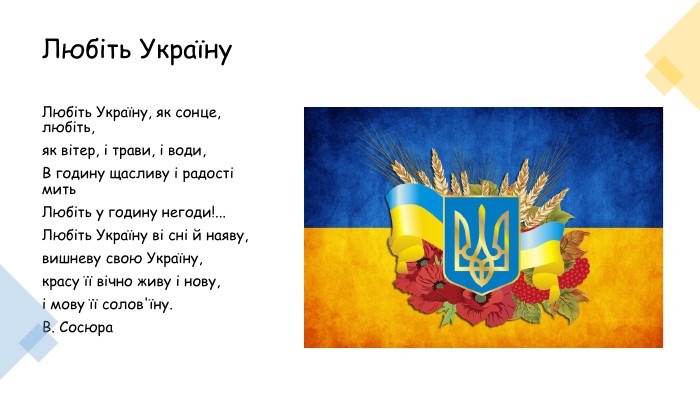 Любіть Україну Любіть Україну, як сонце, любіть, як вітер, і трави, і води, В годину щасливу і радості мить Любіть у годину негоди!... Любіть Україну ві сні й наяву, вишневу свою Україну, красу її вічно живу і нову, і мову її солов'їну. В. Сосюра 
