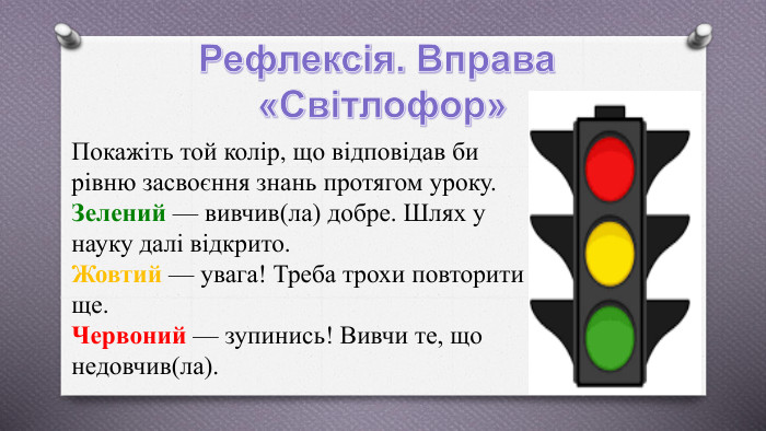 Рефлексія. Вправа «Світлофор»Покажіть той колір, що відповідав би рівню засвоєння знань протягом уроку. Зелений — вивчив(ла) добре. Шлях у науку далі відкрито. Жовтий — увага! Треба трохи повторити ще. Червоний — зупинись! Вивчи те, що недовчив(ла).