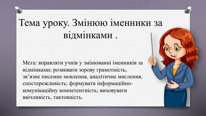 Тема уроку. Змінюю іменники за відмінками . Мета: вправляти учнів у змінюванні іменників за відмінками; розвивати зорову грамотність, зв’язне писемне мовлення, аналітичне мислення, спостережливість; формувати інформаційно-комунікаційну компетентність; виховувати ввічливість, тактовність.