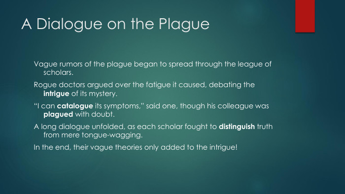 A Dialogue on the Plague. Vague rumors of the plague began to spread through the league of scholars. Rogue doctors argued over the fatigue it caused, debating the intrigue of its mystery.“I can catalogue its symptoms,” said one, though his colleague was plagued with doubt. A long dialogue unfolded, as each scholar fought to distinguish truth from mere tongue-wagging. In the end, their vague theories only added to the intrigue!