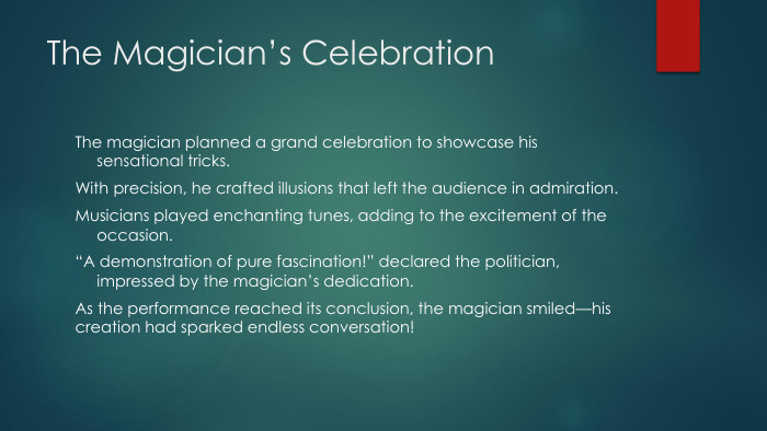 The Magician’s Celebration. The magician planned a grand celebration to showcase his sensational tricks. With precision, he crafted illusions that left the audience in admiration. Musicians played enchanting tunes, adding to the excitement of the occasion.“A demonstration of pure fascination!” declared the politician, impressed by the magician’s dedication. As the performance reached its conclusion, the magician smiled—his creation had sparked endless conversation!