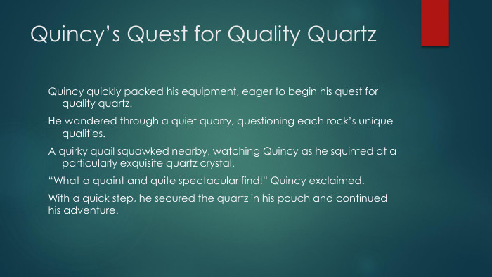 Quincy’s Quest for Quality Quartz. Quincy quickly packed his equipment, eager to begin his quest for quality quartz. He wandered through a quiet quarry, questioning each rock’s unique qualities. A quirky quail squawked nearby, watching Quincy as he squinted at a particularly exquisite quartz crystal.“What a quaint and quite spectacular find!” Quincy exclaimed. With a quick step, he secured the quartz in his pouch and continued his adventure.