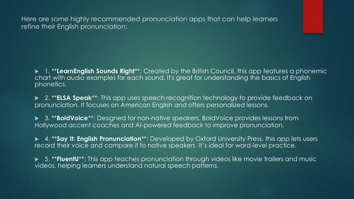 Here are some highly recommended pronunciation apps that can help learners refine their English pronunciation:1. **Learn. English Sounds Right**: Created by the British Council, this app features a phonemic chart with audio examples for each sound. It's great for understanding the basics of English phonetics.2. **ELSA Speak**: This app uses speech recognition technology to provide feedback on pronunciation. It focuses on American English and offers personalized lessons.3. **Bold. Voice**: Designed for non-native speakers, Bold. Voice provides lessons from Hollywood accent coaches and AI-powered feedback to improve pronunciation.4. **Say It: English Pronunciation**: Developed by Oxford University Press, this app lets users record their voice and compare it to native speakers. It’s ideal for word-level practice.5. **Fluent. U**: This app teaches pronunciation through videos like movie trailers and music videos, helping learners understand natural speech patterns.
