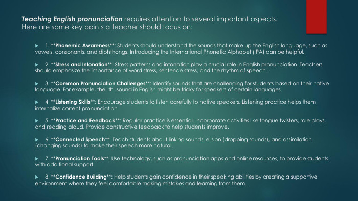 Teaching English pronunciation requires attention to several important aspects. Here are some key points a teacher should focus on:1. **Phonemic Awareness**: Students should understand the sounds that make up the English language, such as vowels, consonants, and diphthongs. Introducing the International Phonetic Alphabet (IPA) can be helpful.2. **Stress and Intonation**: Stress patterns and intonation play a crucial role in English pronunciation. Teachers should emphasize the importance of word stress, sentence stress, and the rhythm of speech.3. **Common Pronunciation Challenges**: Identify sounds that are challenging for students based on their native language. For example, the 