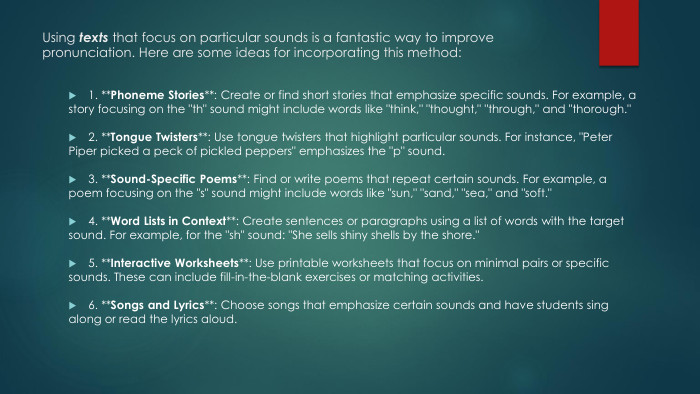 Using texts that focus on particular sounds is a fantastic way to improve pronunciation. Here are some ideas for incorporating this method:1. **Phoneme Stories**: Create or find short stories that emphasize specific sounds. For example, a story focusing on the 