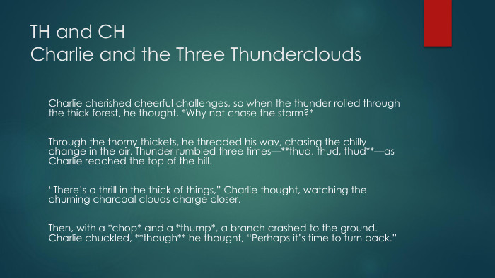 TH and CHCharlie and the Three Thunderclouds. Charlie cherished cheerful challenges, so when the thunder rolled through the thick forest, he thought, *Why not chase the storm?* Through the thorny thickets, he threaded his way, chasing the chilly change in the air. Thunder rumbled three times—**thud, thud, thud**—as Charlie reached the top of the hill. “There’s a thrill in the thick of things,” Charlie thought, watching the churning charcoal clouds charge closer. Then, with a *chop* and a *thump*, a branch crashed to the ground. Charlie chuckled, **though** he thought, “Perhaps it’s time to turn back.” 