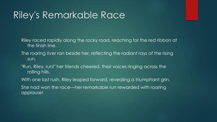 Riley's Remarkable Race. Riley raced rapidly along the rocky road, reaching for the red ribbon at the finish line. The roaring river ran beside her, reflecting the radiant rays of the rising sun.