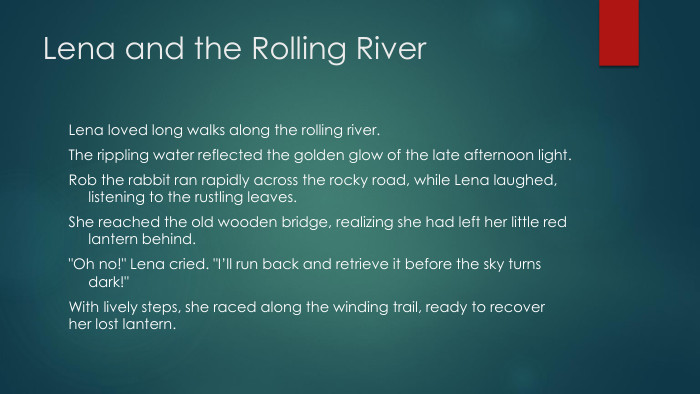 Lena and the Rolling River. Lena loved long walks along the rolling river. The rippling water reflected the golden glow of the late afternoon light. Rob the rabbit ran rapidly across the rocky road, while Lena laughed, listening to the rustling leaves. She reached the old wooden bridge, realizing she had left her little red lantern behind.