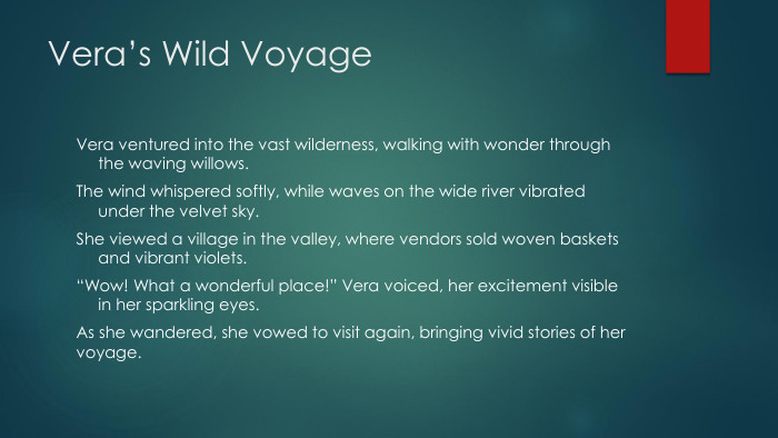 Vera’s Wild Voyage. Vera ventured into the vast wilderness, walking with wonder through the waving willows. The wind whispered softly, while waves on the wide river vibrated under the velvet sky. She viewed a village in the valley, where vendors sold woven baskets and vibrant violets.“Wow! What a wonderful place!” Vera voiced, her excitement visible in her sparkling eyes. As she wandered, she vowed to visit again, bringing vivid stories of her voyage.