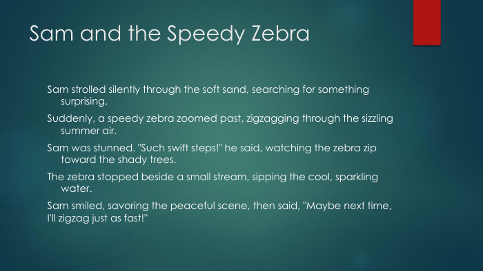 Sam and the Speedy Zebra. Sam strolled silently through the soft sand, searching for something surprising. Suddenly, a speedy zebra zoomed past, zigzagging through the sizzling summer air. Sam was stunned. 