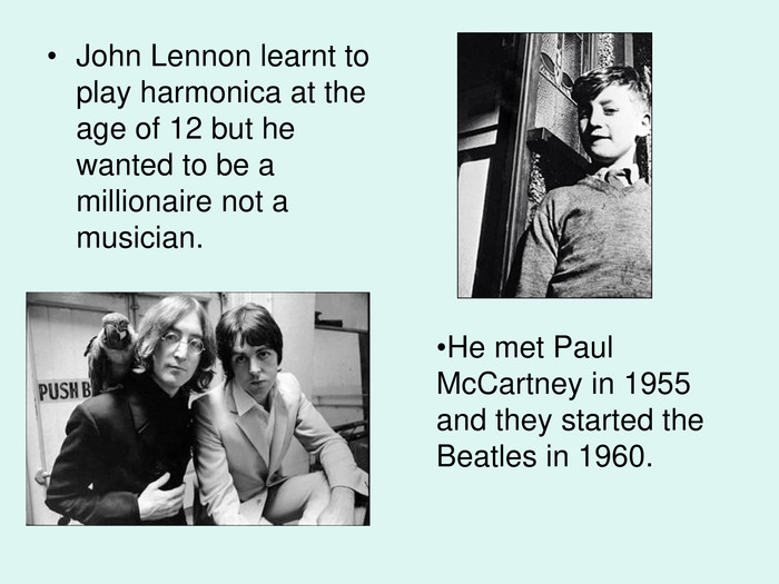 He met Paul McCartney in 1955 and they started the Beatles in 1960.  John Lennon learnt to play harmonica at the age of 12 but he wanted to be a millionaire not a musician.  