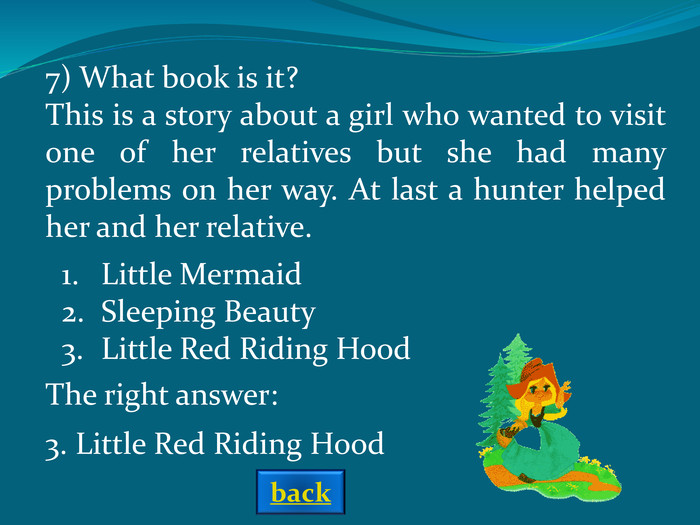 The right answer: 7) What book is it?This is a story about a girl who wanted to visit one of her relatives but she had many problems on her way. At last a hunter helped her and her relative.  Little MermaidSleeping BeautyLittle Red Riding Hood 3. Little Red Riding Hood back 