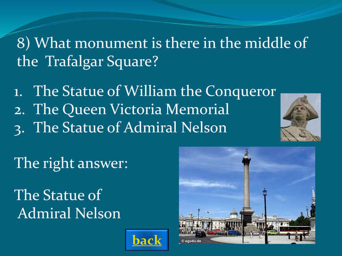 The right answer: 8) What monument is there in the middle of the  Trafalgar Square? The Statue of William the ConquerorThe Queen Victoria MemorialThe Statue of Admiral Nelson The Statue of Admiral Nelson back 