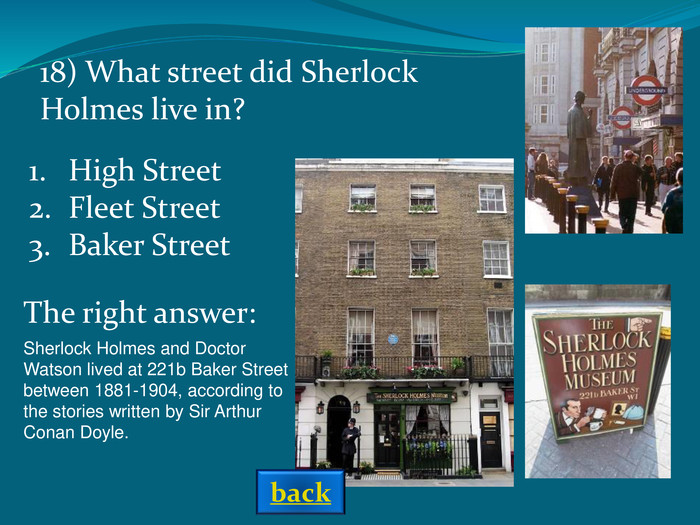 Sherlock Holmes and Doctor Watson lived at 221b Baker Street between 1881-1904, according to the stories written by Sir Arthur Conan Doyle.  18) What street did Sherlock Holmes live in? The right answer: High StreetFleet StreetBaker Street back 