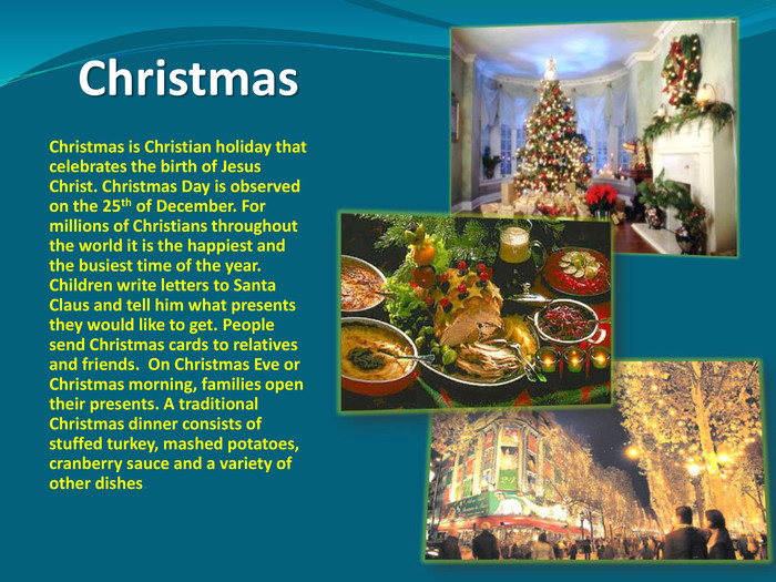 Christmas 	Christmas is Christian holiday that celebrates the birth of Jesus Christ. Christmas Day is observed on the 25th of December. For millions of Christians throughout the world it is the happiest and the busiest time of the year. Children write letters to Santa Claus and tell him what presents they would like to get. People send Christmas cards to relatives and friends.  On Christmas Eve or Christmas morning, families open their presents. A traditional Christmas dinner consists of stuffed turkey, mashed potatoes, cranberry sauce and a variety of other dishes. 