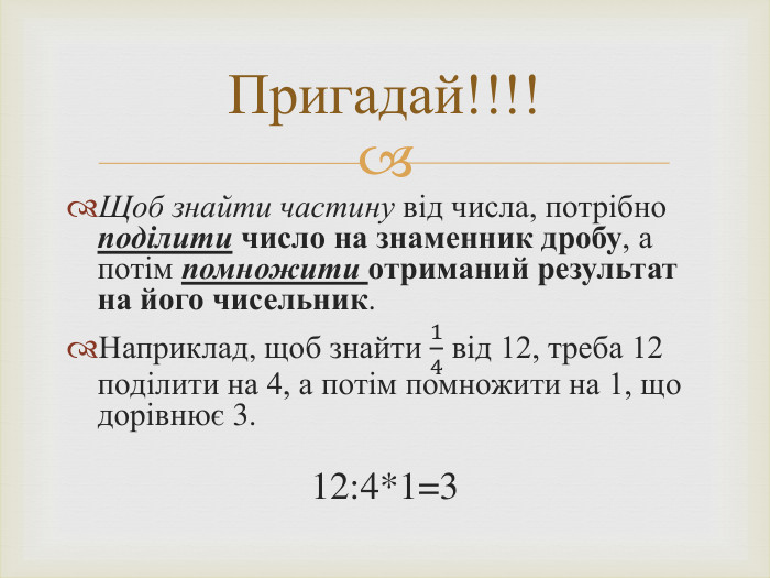 Щоб знайти частину від числа, потрібно поділити число на знаменник дробу, а потім помножити отриманий результат на його чисельник. Наприклад, щоб знайти 14 від 12, треба 12 поділити на 4, а потім помножити на 1, що дорівнює 3. 12:4*1=3 Пригадай!!!!
