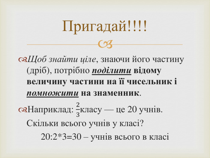 Щоб знайти ціле, знаючи його частину (дріб), потрібно поділити відому величину частини на її чисельник і помножити на знаменник. Наприклад: 23класу — це 20 учнів. Скільки всього учнів у класі? 20:2*3=30 – учнів всього в класі Пригадай!!!!
