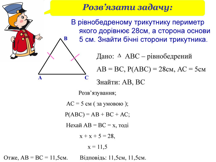 Розв’язати задачу: В рівнобедреному трикутнику периметр якого дорівнює 28см, а сторона основи 5 см. Знайти бічні сторони трикутника. Дано:      АВС – рівнобедрений АВ = ВС, Р(АВС) = 28см, АС = 5см Знайти: АВ, ВС А В С Розв’язування; АС = 5 см ( за умовою ); Р(АВС) = АВ + ВС + АС; Нехай АВ = ВС = х, тоді  х + х + 5 = 28,                                                           х = 11,5    Отже, АВ = ВС = 11,5см.        Відповідь: 11,5см, 11,5см. 
