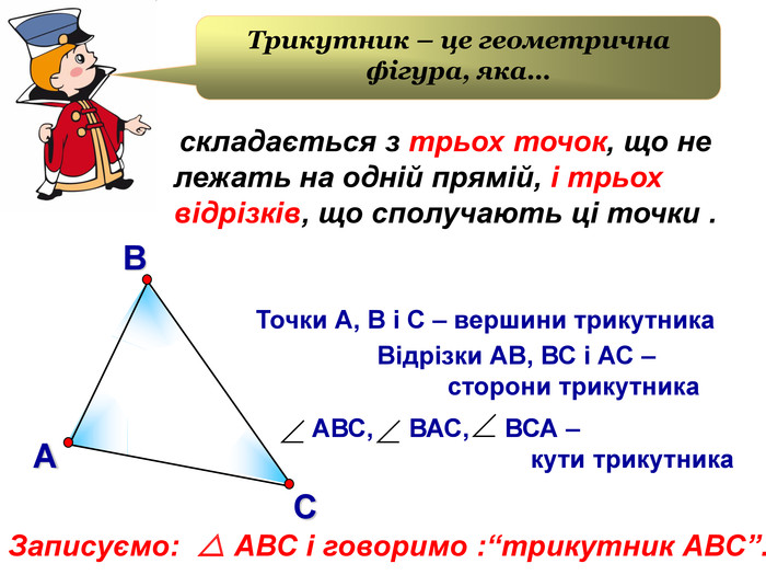В А С         Точки А, В і С – вершини трикутника                      Відрізки АВ, ВС і АС –                                 сторони трикутника АВС,     ВАС,     ВСА –                                 кути трикутника   Трикутник – це геометрична фігура, яка…  складається з трьох точок, що не лежать на одній прямій, і трьох відрізків, що сполучають ці точки .  Записуємо:   АВС і говоримо :“трикутник АВС”.  АВС,     ВАС,     ВСА –                                 кути трикутника 