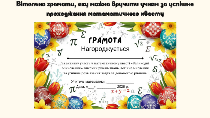 Вітальна грамоти, яку можна вручити учням за успішне проходження математичного квесту. Грамота. Нагороджується. За активну участь у математичному квесті «Великодні обчислення», високий рівень знань, логічне мислення та успішне розв’язання задач за допомогою рівнянь. Учитель математики: ______________ Дата: «___» __________ 2026 р.