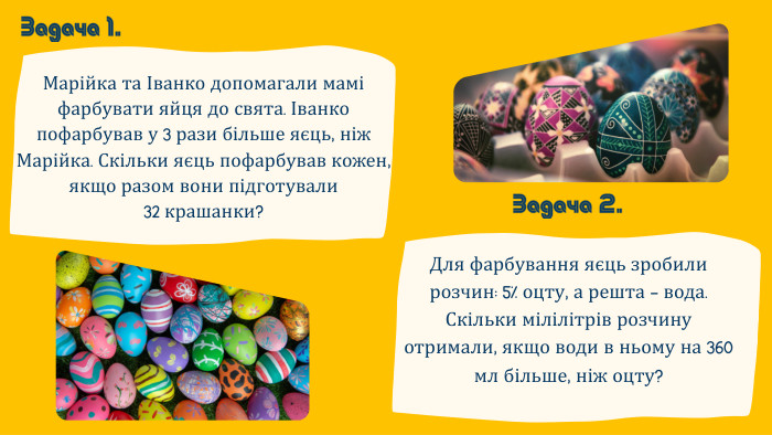 Марійка та Іванко допомагали мамі фарбувати яйця до свята. Іванко пофарбував у 3 рази більше яєць, ніж Марійка. Скільки яєць пофарбував кожен, якщо разом вони підготували 32 крашанки?Задача 1. Задача 2. Для фарбування яєць зробили розчин: 5% оцту, а решта — вода. Скільки мілілітрів розчину отримали, якщо води в ньому на 360 мл більше, ніж оцту?