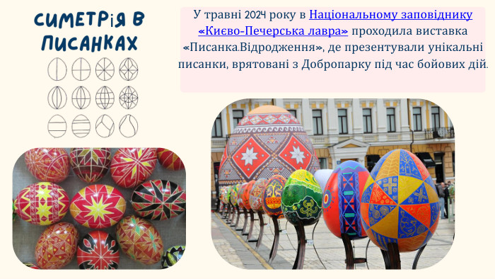 Симетрія в писанках. У травні 2024 року в Національному заповіднику «Києво-Печерська лавра» проходила виставка «Писанка. Відродження», де презентували унікальні писанки, врятовані з Добропарку під час бойових дій.