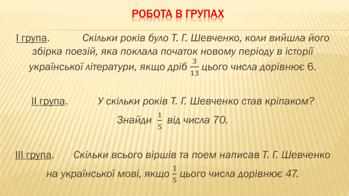 Робота в групахІ група. Скільки років було Т. Г. Шевченко, коли вийшла його збірка поезій, яка поклала початок новому періоду в історії української літератури, якщо дріб 313 цього числа дорівнює 6.ІІ група. У скільки років Т. Г. Шевченко став кріпаком? Знайди 15  від числа 70.ІІІ група. Скільки всього віршів та поем написав Т. Г. Шевченкона української мові, якщо 15 цього числа дорівнює 47. 