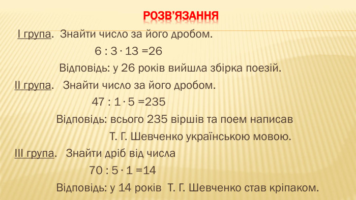 Розв’язання І група. Знайти число за його дробом. 6 : 3 ∙ 13 =26 Відповідь: у 26 років вийшла збірка поезій.ІІ група. Знайти число за його дробом. 47 : 1 ∙ 5 =235 Відповідь: всього 235 віршів та поем написав Т. Г. Шевченко українською мовою.ІІІ група. Знайти дріб від числа 70 : 5 ∙ 1 =14 Відповідь: у 14 років Т. Г. Шевченко став кріпаком.