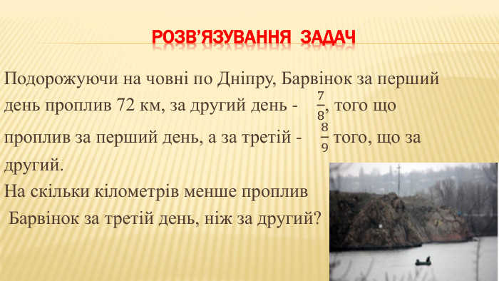 Розв’язування задач. Подорожуючи на човні по Дніпру, Барвінок за перший день проплив 72 км, за другий день - 78, того що проплив за перший день, а за третій - 89 того, що за другий. На скільки кілометрів менше проплив Барвінок за третій день, ніж за другий? 