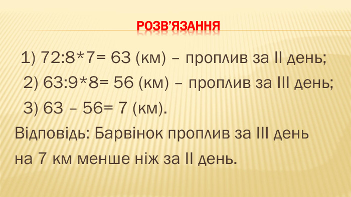 Розв’язання 1) 72:8*7= 63 (км) – проплив за ІІ день; 2) 63:9*8= 56 (км) – проплив за ІІІ день; 3) 63 – 56= 7 (км). Відповідь: Барвінок проплив за ІІІ день на 7 км менше ніж за ІІ день.
