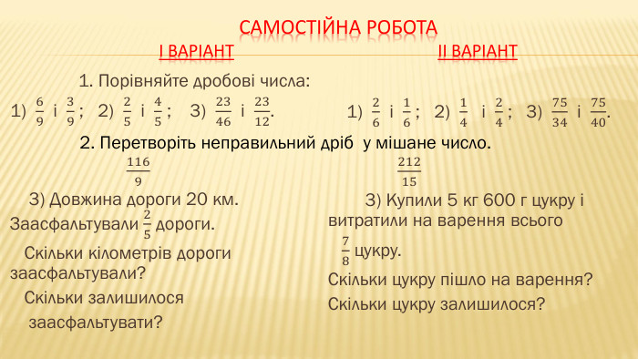Самостійна роботаІ варіант ІІ варіант1. Порівняйте дробові числа:1) 69 і 39 ; 2) 25 і 45 ; 3) 2346 і 2312. 1169 3) Довжина дороги 20 км. Заасфальтували 25 дороги. Скільки кілометрів дороги заасфальтували? Скільки залишилося заасфальтувати?  1) 26 і 16 ; 2) 14 і 24 ; 3) 7534 і 7540. 21215 3) Купили 5 кг 600 г цукру і витратили на варення всього 78 цукру. Скільки цукру пішло на варення? Скільки цукру залишилося? 2. Перетворіть неправильний дріб у мішане число.
