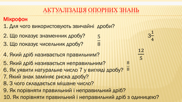 Актуалізація опорних знань. Мікрофон1. Для чого використовують звичайні дроби?2. Що показує знаменник дробу? 3143. Що показує чисельник дробу?4. Який дріб називається правильним? 1255. Який дріб називається неправильним?6. Як уявити натуральне число 7 у вигляді дробу?7. Який знак заміняє риска дробу?8. З чого складається мішане число?9. Як порівняти правильний і неправильний дріб?10. Як порівняти правильний і неправильний дріб з одиницею?  58 88 