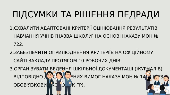 СХВАЛИТИ АДАПТОВАНІ КРИТЕРІЇ ОЦІНЮВАННЯ РЕЗУЛЬТАТІВ НАВЧАННЯ УЧНІВ [НАЗВА ШКОЛИ] НА ОСНОВІ НАКАЗУ МОН № 722. ЗАБЕЗПЕЧИТИ ОПРИЛЮДНЕННЯ КРИТЕРІЇВ НА ОФІЦІЙНОМУ САЙТІ ЗАКЛАДУ ПРОТЯГОМ 10 РОБОЧИХ ДНІВ. ОРГАНІЗУВАТИ ВЕДЕННЯ ШКІЛЬНОЇ ДОКУМЕНТАЦІЇ (ЖУРНАЛІВ) ВІДПОВІДНО ДО СПРОЩЕНИХ ВИМОГ НАКАЗУ МОН № 1427 (БЕЗ ОБОВ'ЯЗКОВИХ КОЛОНОК ГР). ПІДСУМКИ ТА РІШЕННЯ ПЕДРАДИ