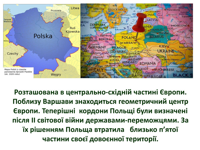 Розташована в центрально-східній частині Європи. Поблизу Варшави знаходиться геометричний центр Європи. Теперішні кордони Польщі були визначені після II світової війни державами-переможцями. За їх рішенням Польща втратила близько п’ятої частини своєї довоєнної території. 