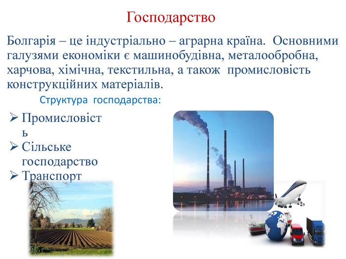 Господарство. Болгарія – це індустріально – аграрна країна. Основними галузями економіки є машинобудівна, металообробна, харчова, хімічна, текстильна, а також промисловість конструкційних матеріалів. Структура господарства: Промисловість. Сільське господарство. Транспорт