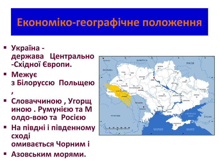 Економіко-географічне положення. Україна - держава   Центрально -Східної Європи. Межує з Білоруссю  Польщею, Словаччиною , Угорщиною . Румунією та Молдо-вою та  Росією. На півдні і південному сході омивається Чорним іАзовським морями. 