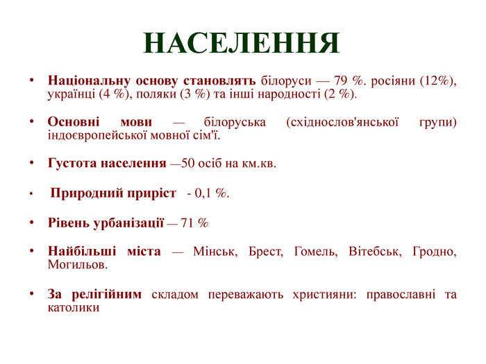 НАСЕЛЕННЯНаціональну основу становлять білоруси — 79 %. росіяни (12%), українці (4 %), поляки (3 %) та інші народності (2 %). Основні мови — білоруська (східнослов'янської групи) індоєвропейської мовної сім'ї. Густота населення —50 осіб на км.кв. Природний приріст - 0,1 %. Рівень урбанізації — 71 %Найбільші міста — Мінськ, Брест, Гомель, Вітебськ, Гродно, Могильов. За релігійним складом переважають християни: православні та католики