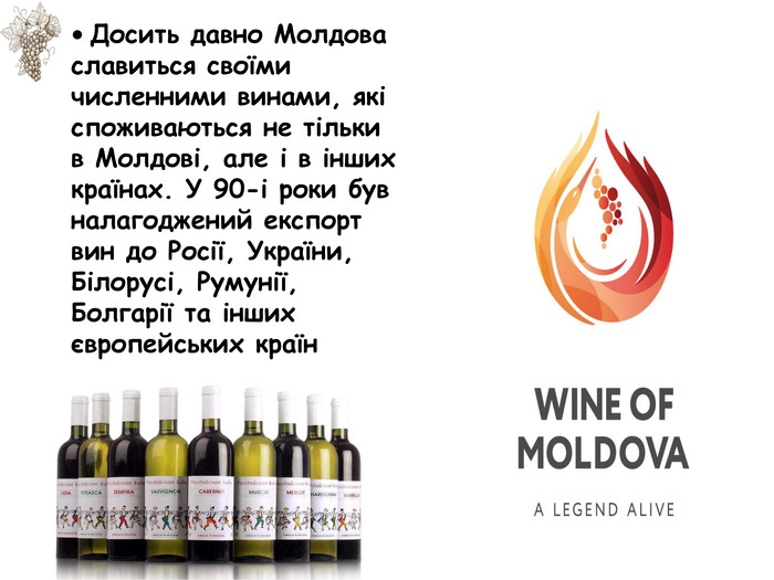 • Досить давно Молдова славиться своїми численними винами, які споживаються не тільки в Молдові, але і в інших країнах. У 90-і роки був налагоджений експорт вин до Росії, України, Білорусі, Румунії, Болгарії та інших європейських країн 